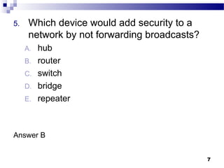 7
5. Which device would add security to a
network by not forwarding broadcasts?
A. hub
B. router
C. switch
D. bridge
E. repeater
Answer B
 