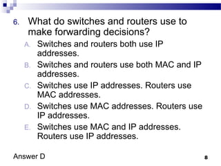 8
6. What do switches and routers use to
make forwarding decisions?
A. Switches and routers both use IP
addresses.
B. Switches and routers use both MAC and IP
addresses.
C. Switches use IP addresses. Routers use
MAC addresses.
D. Switches use MAC addresses. Routers use
IP addresses.
E. Switches use MAC and IP addresses.
Routers use IP addresses.
Answer D
 