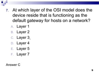 9
7. At which layer of the OSI model does the
device reside that is functioning as the
default gateway for hosts on a network?
A. Layer 1
B. Layer 2
C. Layer 3
D. Layer 4
E. Layer 5
F. Layer 7
Answer C
 