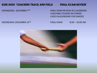 KINE 2250 ‘COACHING TRACK AND FIELD      FINAL EXAM REVIEW

WEDNESDAY, DECEMBER 7TH          FINAL EXAM REVIEW IN CLASSROOM
                                 COACHING FOLDERS RETURNED
                                 CHECK BLACKBOARD FOR GRADES

WEDNESDAY, DECEMBER 14TH         FINAL EXAM      8:00 – 10:00 AM
 