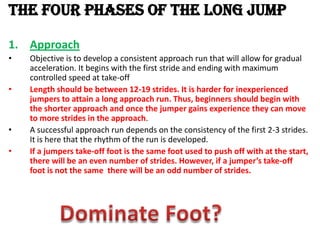 THE FOUR PHASES OF THE LONG JUMP

1. Approach
•   Objective is to develop a consistent approach run that will allow for gradual
    acceleration. It begins with the first stride and ending with maximum
    controlled speed at take-off
•   Length should be between 12-19 strides. It is harder for inexperienced
    jumpers to attain a long approach run. Thus, beginners should begin with
    the shorter approach and once the jumper gains experience they can move
    to more strides in the approach.
•   A successful approach run depends on the consistency of the first 2-3 strides.
    It is here that the rhythm of the run is developed.
•   If a jumpers take-off foot is the same foot used to push off with at the start,
    there will be an even number of strides. However, if a jumper’s take-off
    foot is not the same there will be an odd number of strides.
 