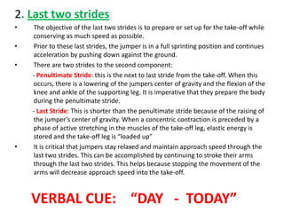 2. Last two strides
•    The objective of the last two strides is to prepare or set up for the take-off while
     conserving as much speed as possible.
•    Prior to these last strides, the jumper is in a full sprinting position and continues
     acceleration by pushing down against the ground.
•    There are two strides to the second component:
    - Penultimate Stride: this is the next to last stride from the take-off. When this
     occurs, there is a lowering of the jumpers center of gravity and the flexion of the
     knee and ankle of the supporting leg. It is imperative that they prepare the body
     during the penultimate stride.
    - Last Stride: This is shorter than the penultimate stride because of the raising of
     the jumper’s center of gravity. When a concentric contraction is preceded by a
     phase of active stretching in the muscles of the take-off leg, elastic energy is
     stored and the take-off leg is “loaded up”
•    It is critical that jumpers stay relaxed and maintain approach speed through the
     last two strides. This can be accomplished by continuing to stroke their arms
     through the last two strides. This helps because stopping the movement of the
     arms will decrease approach speed into the take-off.



    VERBAL CUE: “DAY - TODAY”
 