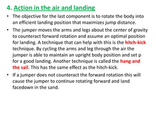 4. Action in the air and landing
• The objective for the last component is to rotate the body into
  an efficient landing position that maximizes jump distance.
• The jumper moves the arms and legs about the center of gravity
  to counteract forward rotation and assume an optimal position
  for landing. A technique that can help with this is the hitch-kick
  technique. By cycling the arms and leg through the air the
  jumper is able to maintain an upright body position and set p
  for a good landing. Another technique is called the hang and
  the sail. This has the same effect as the hitch-kick.
• If a jumper does not counteract the forward rotation this will
  cause the jumper to continue rotating forward and land
  facedown in the sand.
 