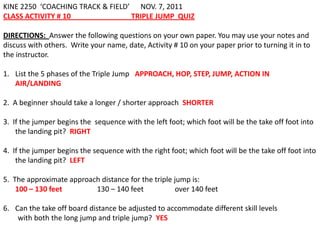 KINE 2250 ‘COACHING TRACK & FIELD’ NOV. 7, 2011
CLASS ACTIVITY # 10               TRIPLE JUMP QUIZ

DIRECTIONS: Answer the following questions on your own paper. You may use your notes and
discuss with others. Write your name, date, Activity # 10 on your paper prior to turning it in to
the instructor.

1. List the 5 phases of the Triple Jump APPROACH, HOP, STEP, JUMP, ACTION IN
   AIR/LANDING

2. A beginner should take a longer / shorter approach SHORTER

3. If the jumper begins the sequence with the left foot; which foot will be the take off foot into
    the landing pit? RIGHT

4. If the jumper begins the sequence with the right foot; which foot will be the take off foot into
    the landing pit? LEFT

5. The approximate approach distance for the triple jump is:
    100 – 130 feet        130 – 140 feet            over 140 feet

6. Can the take off board distance be adjusted to accommodate different skill levels
    with both the long jump and triple jump? YES
 