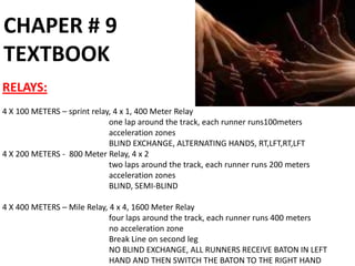CHAPER # 9
TEXTBOOK
RELAYS:
4 X 100 METERS – sprint relay, 4 x 1, 400 Meter Relay
                             one lap around the track, each runner runs100meters
                             acceleration zones
                             BLIND EXCHANGE, ALTERNATING HANDS, RT,LFT,RT,LFT
4 X 200 METERS - 800 Meter Relay, 4 x 2
                             two laps around the track, each runner runs 200 meters
                             acceleration zones
                             BLIND, SEMI-BLIND

4 X 400 METERS – Mile Relay, 4 x 4, 1600 Meter Relay
                             four laps around the track, each runner runs 400 meters
                             no acceleration zone
                             Break Line on second leg
                             NO BLIND EXCHANGE, ALL RUNNERS RECEIVE BATON IN LEFT
                             HAND AND THEN SWITCH THE BATON TO THE RIGHT HAND
 