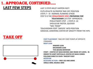 1. APPROACH, CONTINuED…..
 LAST FEW STEPS   LAST 3 STEPS MUST HAPPEN FAST!
                           PUTS ATHLETE IN PROPER TAKE OFF POSITION
                           STEPS 7 – 8 = NORMAL RUNNING STRIDE
                           STEP 9 IS THE PENULTIMATE STEP, PREPARING FOR
                                        TOUCHDOWN (10 STEP APPROACH)
                                      PENULTIMATE STEP = STEPS 9 -10
                                      SHOULD BE FASTER, QUICKER
                                      “DAY, TODAY”
                           TOUCHDOWN FOOT ‘SWEEPS’ INTO POSITION
                           GRADUAL LOWERING CENTER OF GRAVITY FROM THE HIPS


 TAKE OFF                     FOOT PLACEMENT -TAKE OFF FOOT POINTS AT OPPOSITE
                              STANDARD
                              BODY LEAN
                                         INWARD LEAN
                                         BACKWARD LEAN
                                         THIS BEGINS ROTATION
                              START – CENTER OF MASS BEHIND AND INSIDE OF CURVE, IN
                              ORDER TO JUMP VERTICALLY, CENTER OF MASS COMES
                              FOLLOWS DIRECTLY OVER TAKEOFF FOOT
                              ROTATION
                              BLOCKING ACTION – FREE LEG AND ARMS
                              SINGLE ARM, DOUBLE ARM
 