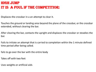 HIGH JUMP
IT IS A FOUL IF THE COMPETITIOR:

Displaces the crossbar in a an attempt to clear it.

Touches the ground or landing area beyond the plane of the crossbar, or the crossbar
extended, without clearing the bar.

After clearing the bar, contacts the upright and displaces the crossbar or steadies the
bar.

Fails to initiate an attempt that is carried to completion within the 1 minute defined
time period after being called.

fails to go over the bar with the entire body

Takes off with two feet

Uses weights or artificial aids
 
