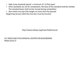 • High Jump standards placed a minimum of 12 feet apart
 • Once standards are set for competition, the base of the standard shall be marked.
    The standard bases shall not be moved during competition.
 • Non metal cross bar that weighs no more than five pounds
 (beginning January 2013 the cross bar must be circular)




                    http://www.uiltexas.org/track-field/manual



UIL TRACK AND FIELD MANUAL LOCATED ON BLACKBOARD
PAGES 26 & 27
 