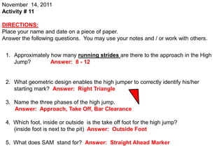 November 14, 2011
Activity # 11

DIRECTIONS:
Place your name and date on a piece of paper.
Answer the following questions. You may use your notes and / or work with others.


 1. Approximately how many running strides are there to the approach in the High
    Jump?         Answer: 8 - 12


 2. What geometric design enables the high jumper to correctly identify his/her
    starting mark? Answer: Right Triangle

 3. Name the three phases of the high jump.
    Answer: Approach, Take Off, Bar Clearance

 4. Which foot, inside or outside is the take off foot for the high jump?
    (inside foot is next to the pit) Answer: Outside Foot

 5. What does SAM stand for? Answer: Straight Ahead Marker
 