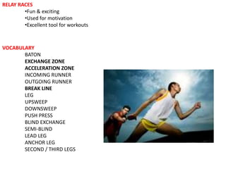 RELAY RACES
        •Fun & exciting
        •Used for motivation
        •Excellent tool for workouts



VOCABULARY
       BATON
       EXCHANGE ZONE
       ACCELERATION ZONE
       INCOMING RUNNER
       OUTGOING RUNNER
       BREAK LINE
       LEG
       UPSWEEP
       DOWNSWEEP
       PUSH PRESS
       BLIND EXCHANGE
       SEMI-BLIND
       LEAD LEG
       ANCHOR LEG
       SECOND / THIRD LEGS
 