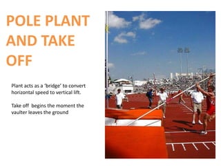 POLE PLANT
AND TAKE
OFF
Plant acts as a ‘bridge’ to convert
horizontal speed to vertical lift.

Take off begins the moment the
vaulter leaves the ground
 