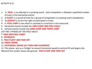 ACTIVITY # 12


1. A TRIAL is an attempt in a jumping event. Each competitor is allowed a specified number
    of trials in the horizontal events.
2. A FLIGHT is a round of trials for a group of competitors in jumping event competition.
3. To QUALIFY is to win the right to participate in finals.
4. A FOUL JUMP is one which is counted as a trial but is not measured.
5. Horizontal events include the HIGH JUMP AND POLE VAULT.
6. Vertical events include the LONG JUMP AND TRIPLE JUMP
LIST THE 5 PHASES OF THE POLE VAULT:
7. GRIP AND POLE CARRY
8. APPROACH
9. POLE PLANT AND TAKE OFF
10. DRIVE SWING
11. EXTENSION, SWING UP, TURN AND CLEARANCE
11. This phase acts as a ‘bridge’ to convert horizontal speed to vertical lift and begins the
Moment the vaulter leaves the ground. POLE PLANT AND TAKE OFF
 