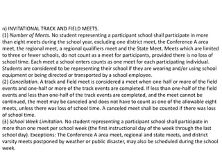 n) INVITATIONAL TRACK AND FIELD MEETS.
(1) Number of Meets. No student representing a participant school shall participate in more
than eight meets during the school year, excluding one district meet, the Conference A area
meet, the regional meet, a regional qualifiers meet and the State Meet. Meets which are limited
to three or fewer schools, do not count as a meet for participants, provided there is no loss of
school time. Each meet a school enters counts as one meet for each participating individual.
Students are considered to be representing their school if they are wearing and/or using school
equipment or being directed or transported by a school employee.
(2) Cancellation. A track and field meet is considered a meet when one-half or more of the field
events and one-half or more of the track events are completed. If less than one-half of the field
events and less than one-half of the track events are completed, and the meet cannot be
continued, the meet may be canceled and does not have to count as one of the allowable eight
meets, unless there was loss of school time. A canceled meet shall be counted if there was loss
of school time.
(3) School Week Limitation. No student representing a participant school shall participate in
more than one meet per school week (the first instructional day of the week through the last
school day). Exceptions: The Conference A area meet, regional and state meets, and district
varsity meets postponed by weather or public disaster, may also be scheduled during the school
week.
 