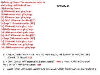1) Order of Events. The events and order in
which they shall be held, are:                 ACTIVITY 13
(A) Running Events.
(i) 3200-meter run: girls; boys
(ii) 400-meter relay: girls; boys
(iii) 800-meter run: girls; boys
(iv) Girls’ 100-meter hurdles (33”)
(v) Boys’ 110-meter hurdles (39”)
(vi) 100-meter dash: girls, boys
(vii) 800-meter relay: girls; boys
(viii) 400-meter dash: girls; boys
(ix) Girls’ 300-meter hurdles (30”)
(x) Boys’ 300-meter hurdles (36”)
(xi) 200-meter dash: girls; boys
(xii) 1600-meter run: girls; boys
(xiii) 1600-meter relay: girls; boys

 2. CAN A CONTESTANT ENTER THE 3200 METER RUN, THE 400 METER RUN, AND THE
    1600 METER RELAY? YES
  3. A CONTESTANT MAY ENTER FIVE FIELD EVENTS. TRUE / FALSE CAN THIS PERSON
  ALSO ENTER A RUNNING EVENT? NO
  4. WHAT IS THE MAXIMUM NUMBER OF RUNNING EVENTS AN INDIVIDUAL MAY ENTER? 3
 