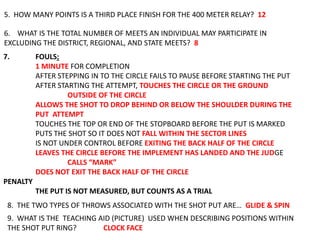 5. HOW MANY POINTS IS A THIRD PLACE FINISH FOR THE 400 METER RELAY? 12

6. WHAT IS THE TOTAL NUMBER OF MEETS AN INDIVIDUAL MAY PARTICIPATE IN
EXCLUDING THE DISTRICT, REGIONAL, AND STATE MEETS? 8
7.        FOULS:
          1 MINUTE FOR COMPLETION
          AFTER STEPPING IN TO THE CIRCLE FAILS TO PAUSE BEFORE STARTING THE PUT
          AFTER STARTING THE ATTEMPT, TOUCHES THE CIRCLE OR THE GROUND
                   OUTSIDE OF THE CIRCLE
          ALLOWS THE SHOT TO DROP BEHIND OR BELOW THE SHOULDER DURING THE
          PUT ATTEMPT
          TOUCHES THE TOP OR END OF THE STOPBOARD BEFORE THE PUT IS MARKED
          PUTS THE SHOT SO IT DOES NOT FALL WITHIN THE SECTOR LINES
          IS NOT UNDER CONTROL BEFORE EXITING THE BACK HALF OF THE CIRCLE
          LEAVES THE CIRCLE BEFORE THE IMPLEMENT HAS LANDED AND THE JUDGE
                   CALLS “MARK”
          DOES NOT EXIT THE BACK HALF OF THE CIRCLE
PENALTY
          THE PUT IS NOT MEASURED, BUT COUNTS AS A TRIAL
 8. THE TWO TYPES OF THROWS ASSOCIATED WITH THE SHOT PUT ARE… GLIDE & SPIN
 9. WHAT IS THE TEACHING AID (PICTURE) USED WHEN DESCRIBING POSITIONS WITHIN
 THE SHOT PUT RING?       CLOCK FACE
 