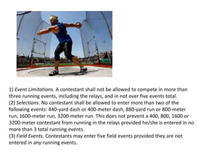 1) Event Limitations. A contestant shall not be allowed to compete in more than
three running events, including the relays, and in not over five events total.
(2) Selections. No contestant shall be allowed to enter more than two of the
following events: 440-yard dash or 400-meter dash, 880-yard run or 800-meter
run, 1600-meter run, 3200-meter run. This does not prevent a 400, 800, 1600 or
3200-meter contestant from running in the relays provided he/she is entered in no
more than 3 total running events.
(3) Field Events. Contestants may enter five field events provided they are not
entered in any running events.
 