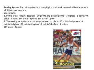 Scoring System. The point system in scoring high school track meets shall be the same in
all district, regional and
state meets.
1. Points are as follows: 1st place - 10 points 2nd place 8 points - 3rd place - 6 points 4th
place - 4 points 5th place - 2 points 6th place - 1 point
2. The scoring exception is in the relays, where: 1st place - 20 points 2nd place - 16
points 3rd place - 12 points 4th place - 8 points 5th place - 4 points
6th place - 2 points
 