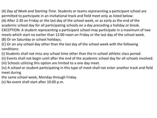 (4) Day of Week and Starting Time. Students or teams representing a participant school are
permitted to participate in an invitational track and field meet only as listed below:
(A) After 2:30 on Friday or the last day of the school week, or as early as the end of the
academic school day for all participating schools on a day preceding a holiday or break.
EXCEPTION: A student representing a participant school may participate in a maximum of two
meets which start no earlier than 12:00 noon on Friday or the last day of the school week.
(B) Or on Saturday or school holidays;
(C) Or on any school day other than the last day of the school week with the following
conditions:
(i) Students shall not miss any school time other than the in-school athletic class period.
(ii) Events shall not begin until after the end of the academic school day for all schools involved.
(iii) Schools utilizing this option are limited to a one day meet.
(iv) A school or student participating in this type of meet shall not enter another track and field
meet during
the same school week, Monday through Friday.
(v) No event shall start after 10:00 p.m.
 