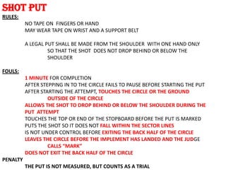 SHOT PUT
RULES:
          NO TAPE ON FINGERS OR HAND
          MAY WEAR TAPE ON WRIST AND A SUPPORT BELT

          A LEGAL PUT SHALL BE MADE FROM THE SHOULDER WITH ONE HAND ONLY
                   SO THAT THE SHOT DOES NOT DROP BEHIND OR BELOW THE
                   SHOULDER

FOULS:
          1 MINUTE FOR COMPLETION
          AFTER STEPPING IN TO THE CIRCLE FAILS TO PAUSE BEFORE STARTING THE PUT
          AFTER STARTING THE ATTEMPT, TOUCHES THE CIRCLE OR THE GROUND
                   OUTSIDE OF THE CIRCLE
          ALLOWS THE SHOT TO DROP BEHIND OR BELOW THE SHOULDER DURING THE
          PUT ATTEMPT
          TOUCHES THE TOP OR END OF THE STOPBOARD BEFORE THE PUT IS MARKED
          PUTS THE SHOT SO IT DOES NOT FALL WITHIN THE SECTOR LINES
          IS NOT UNDER CONTROL BEFORE EXITING THE BACK HALF OF THE CIRCLE
          LEAVES THE CIRCLE BEFORE THE IMPLEMENT HAS LANDED AND THE JUDGE
                   CALLS “MARK”
          DOES NOT EXIT THE BACK HALF OF THE CIRCLE
PENALTY
          THE PUT IS NOT MEASURED, BUT COUNTS AS A TRIAL
 