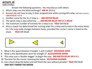 ACTIVITY #9
 DIRECTIONS:
          Answer the following questions. You may discuss with others
 1. Which relay uses the blind exchange? 400 M (4 X 1)
 2. Runners do not have to stay in their assigned lane while running this relay. (last two runners)
      1600 M RELAY / 4 X 4
 1.   Another name for the 4 x 2 relay is…. 800 METER RELAY
 2.   The sprint relay is also called the …….400 METER RELAY OR 4 X 1 RELAY
 3.   The maximum number of entrants for a relay is six. TRUE OR FALSE
 4.   Once a coach has determined the running order for a relay and turned in the entry sheet,
      he / she may make changes between heats, provided the runner’s name is listed on the
      sheet. TRUE OR FALSE



           1
                                      2                             3


7. What is the space between triangles 1 and 2 called? EXCHANGE ZONE
8. What is the identification term for triangle 3? ACCELERATON MARK
9. This relay uses a ‘double stagger’ to begin the race. 800 METER RELAY OR 4 X 2
10. The term for the runner receiving the baton. OUTGOING RUNNER
11. Can a team drop the baton and still finish the race without penalty? TRUE OR FALSE
    MAY NOT THROW THE BATON
 