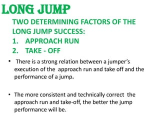 LONG JUMP
 TWO DETERMINING FACTORS OF THE
 LONG JUMP SUCCESS:
 1. APPROACH RUN
 2. TAKE - OFF
• There is a strong relation between a jumper’s
  execution of the approach run and take off and the
  performance of a jump.

• The more consistent and technically correct the
  approach run and take-off, the better the jump
  performance will be.
 
