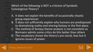 QuestionWhich of the following is NOT a criticism of Symbolic
Convergence Theory?
A. It does not explain the benefits of occasionally chaotic
group experiences
B. It does not sufficiently explain why humans are predisposed
to dramatizing reality and sharing fantasy in the first place.
C. The method of fantasy theme analysis is not consistent as
Bormann admits some critics do this better than others
D. The vocabulary shows the theory’s pro-social, bias but it
ignores issues of power.
 