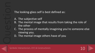 QuestionThe looking-glass self is best defined as:
A. The subjective self
B. The mental image that results from taking the role of
the other
C. The process of mentally imagining you’re someone else
viewing you.
D. The mental image others have of you
 