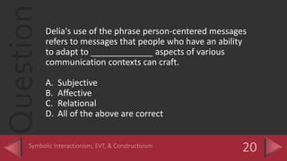 QuestionDelia's use of the phrase person-centered messages
refers to messages that people who have an ability
to adapt to _____________ aspects of various
communication contexts can craft.
A. Subjective
B. Affective
C. Relational
D. All of the above are correct
 