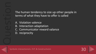QuestionThe human tendency to size up other people in
terms of what they have to offer is called
A. Violation valence
B. Interaction adaptation
C. Communicator reward valance
D. reciprocity
 