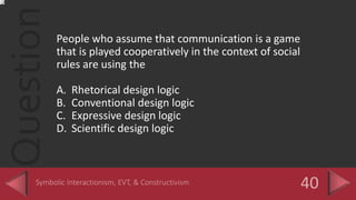QuestionPeople who assume that communication is a game
that is played cooperatively in the context of social
rules are using the
A. Rhetorical design logic
B. Conventional design logic
C. Expressive design logic
D. Scientific design logic
 