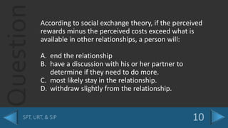 Question According to social exchange theory, if the perceived
rewards minus the perceived costs exceed what is
available in other relationships, a person will:
A. end the relationship
B. have a discussion with his or her partner to
determine if they need to do more.
C. most likely stay in the relationship.
D. withdraw slightly from the relationship.
 