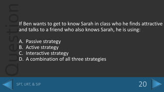 QuestionIf Ben wants to get to know Sarah in class who he finds attractive
and talks to a friend who also knows Sarah, he is using:
A. Passive strategy
B. Active strategy
C. Interactive strategy
D. A combination of all three strategies
 