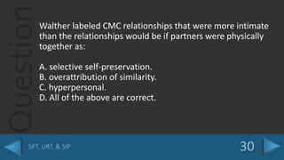 QuestionWalther labeled CMC relationships that were more intimate
than the relationships would be if partners were physically
together as:
A. selective self-preservation.
B. overattribution of similarity.
C. hyperpersonal.
D. All of the above are correct.
 