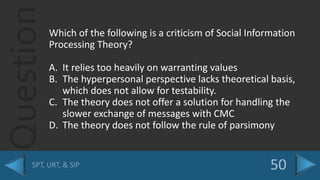 QuestionWhich of the following is a criticism of Social Information
Processing Theory?
A. It relies too heavily on warranting values
B. The hyperpersonal perspective lacks theoretical basis,
which does not allow for testability.
C. The theory does not offer a solution for handling the
slower exchange of messages with CMC
D. The theory does not follow the rule of parsimony
 