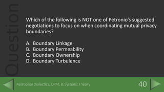 QuestionWhich of the following is NOT one of Petronio’s suggested
negotiations to focus on when coordinating mutual privacy
boundaries?
A. Boundary Linkage
B. Boundary Permeability
C. Boundary Ownership
D. Boundary Turbulence
 