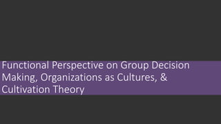 Functional Perspective on Group Decision
Making, Organizations as Cultures, &
Cultivation Theory
 