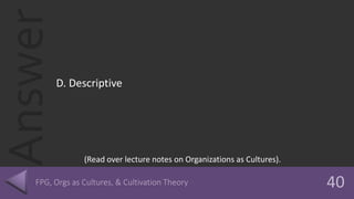Answer
D. Descriptive
(Read over lecture notes on Organizations as Cultures).
 