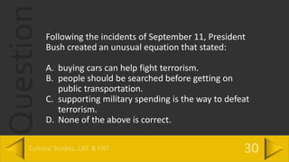 QuestionFollowing the incidents of September 11, President
Bush created an unusual equation that stated:
A. buying cars can help fight terrorism.
B. people should be searched before getting on
public transportation.
C. supporting military spending is the way to defeat
terrorism.
D. None of the above is correct.
 