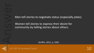 Answer
Men tell stories to negotiate status (especially jokes)
Women tell stories to express their desire for
community by telling stories about others.
(Griffin, 2012, p. 439).
 