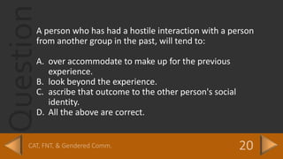 QuestionA person who has had a hostile interaction with a person
from another group in the past, will tend to:
A. over accommodate to make up for the previous
experience.
B. look beyond the experience.
C. ascribe that outcome to the other person's social
identity.
D. All the above are correct.
 