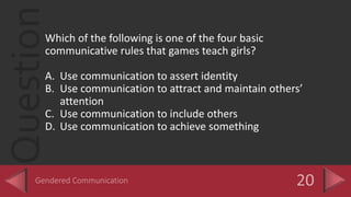 QuestionWhich of the following is one of the four basic
communicative rules that games teach girls?
A. Use communication to assert identity
B. Use communication to attract and maintain others’
attention
C. Use communication to include others
D. Use communication to achieve something
 