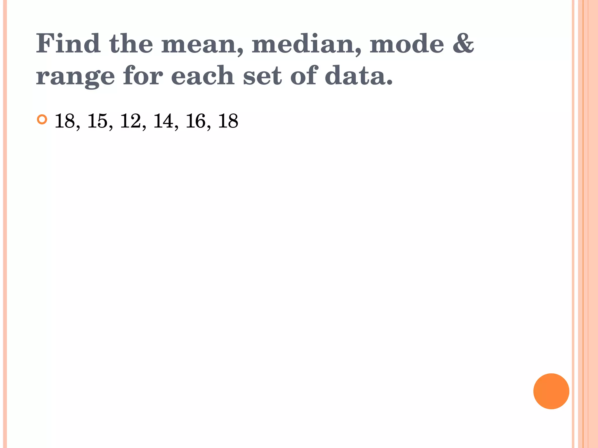 Find the mean, median, mode & range for each set of data. 18, 15, 12, 14, 16, 18 