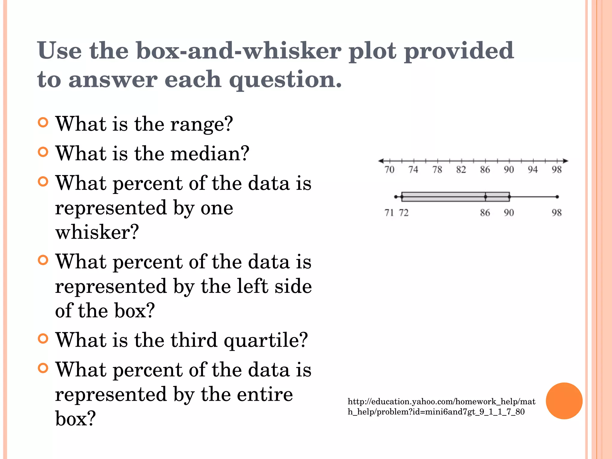 Use the box-and-whisker plot provided to answer each question. What is the range? What is the median? What percent of the data is represented by one whisker? What percent of the data is represented by the left side of the box? What is the third quartile? What percent of the data is represented by the entire box? http://education.yahoo.com/homework_help/math_help/problem?id=mini6and7gt_9_1_1_7_80 