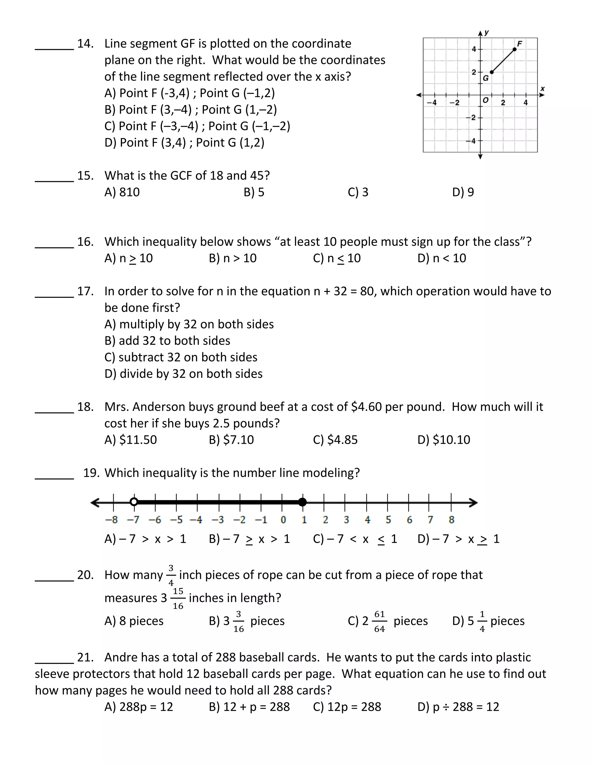 14. Line segment GF is plotted on the coordinate
plane on the right. What would be the coordinates
of the line segment reflected over the x axis?
A) Point F (-3,4) ; Point G (–1,2)
B) Point F (3,–4) ; Point G (1,–2)
C) Point F (–3,–4) ; Point G (–1,–2)
D) Point F (3,4) ; Point G (1,2)
15. What is the GCF of 18 and 45?
A) 810 B) 5 C) 3 D) 9
16. Which inequality below shows “at least 10 people must sign up for the class”?
A) n > 10 B) n > 10 C) n < 10 D) n < 10
17. In order to solve for n in the equation n + 32 = 80, which operation would have to
be done first?
A) multiply by 32 on both sides
B) add 32 to both sides
C) subtract 32 on both sides
D) divide by 32 on both sides
18. Mrs. Anderson buys ground beef at a cost of $4.60 per pound. How much will it
cost her if she buys 2.5 pounds?
A) $11.50 B) $7.10 C) $4.85 D) $10.10
19. Which inequality is the number line modeling?
A) – 7 > x > 1 B) – 7 > x > 1 C) – 7 < x < 1 D) – 7 > x > 1
20. How many inch pieces of rope can be cut from a piece of rope that
measures 3 inches in length?
A) 8 pieces B) 3 pieces C) 2 pieces D) 5 pieces
21. Andre has a total of 288 baseball cards. He wants to put the cards into plastic
sleeve protectors that hold 12 baseball cards per page. What equation can he use to find out
how many pages he would need to hold all 288 cards?
A) 288p = 12 B) 12 + p = 288 C) 12p = 288 D) p ÷ 288 = 12
 