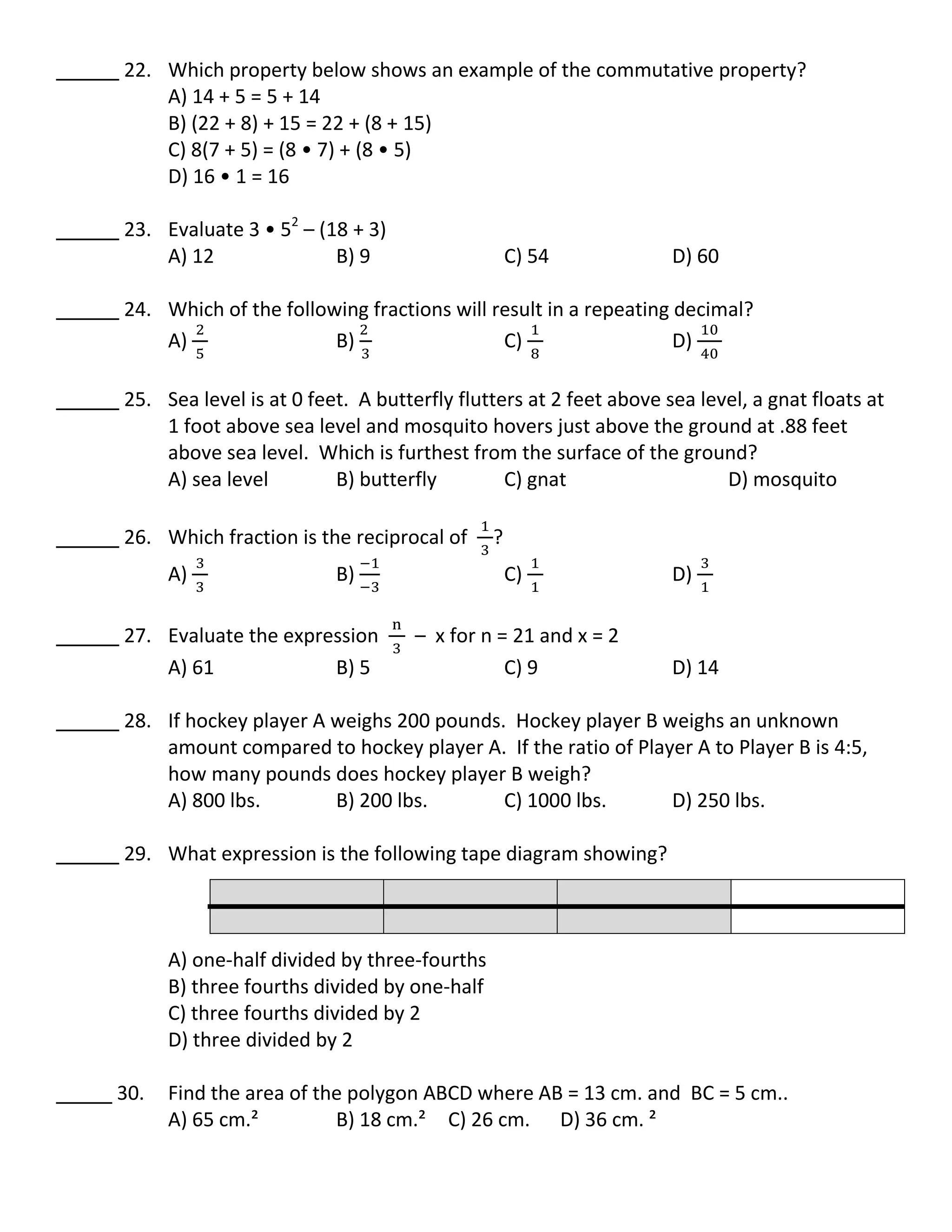 22. Which property below shows an example of the commutative property?
A) 14 + 5 = 5 + 14
B) (22 + 8) + 15 = 22 + (8 + 15)
C) 8(7 + 5) = (8 • 7) + (8 • 5)
D) 16 • 1 = 16
23. Evaluate 3 • 52
– (18 + 3)
A) 12 B) 9 C) 54 D) 60
24. Which of the following fractions will result in a repeating decimal?
A) B) C) D)
25. Sea level is at 0 feet. A butterfly flutters at 2 feet above sea level, a gnat floats at
1 foot above sea level and mosquito hovers just above the ground at .88 feet
above sea level. Which is furthest from the surface of the ground?
A) sea level B) butterfly C) gnat D) mosquito
26. Which fraction is the reciprocal of ?
A) B) C) D)
27. Evaluate the expression – x for n = 21 and x = 2
A) 61 B) 5 C) 9 D) 14
28. If hockey player A weighs 200 pounds. Hockey player B weighs an unknown
amount compared to hockey player A. If the ratio of Player A to Player B is 4:5,
how many pounds does hockey player B weigh?
A) 800 lbs. B) 200 lbs. C) 1000 lbs. D) 250 lbs.
29. What expression is the following tape diagram showing?
A) one-half divided by three-fourths
B) three fourths divided by one-half
C) three fourths divided by 2
D) three divided by 2
30. Find the area of the polygon ABCD where AB = 13 cm. and BC = 5 cm..
A) 65 cm.² B) 18 cm.² C) 26 cm. D) 36 cm. ²
 
