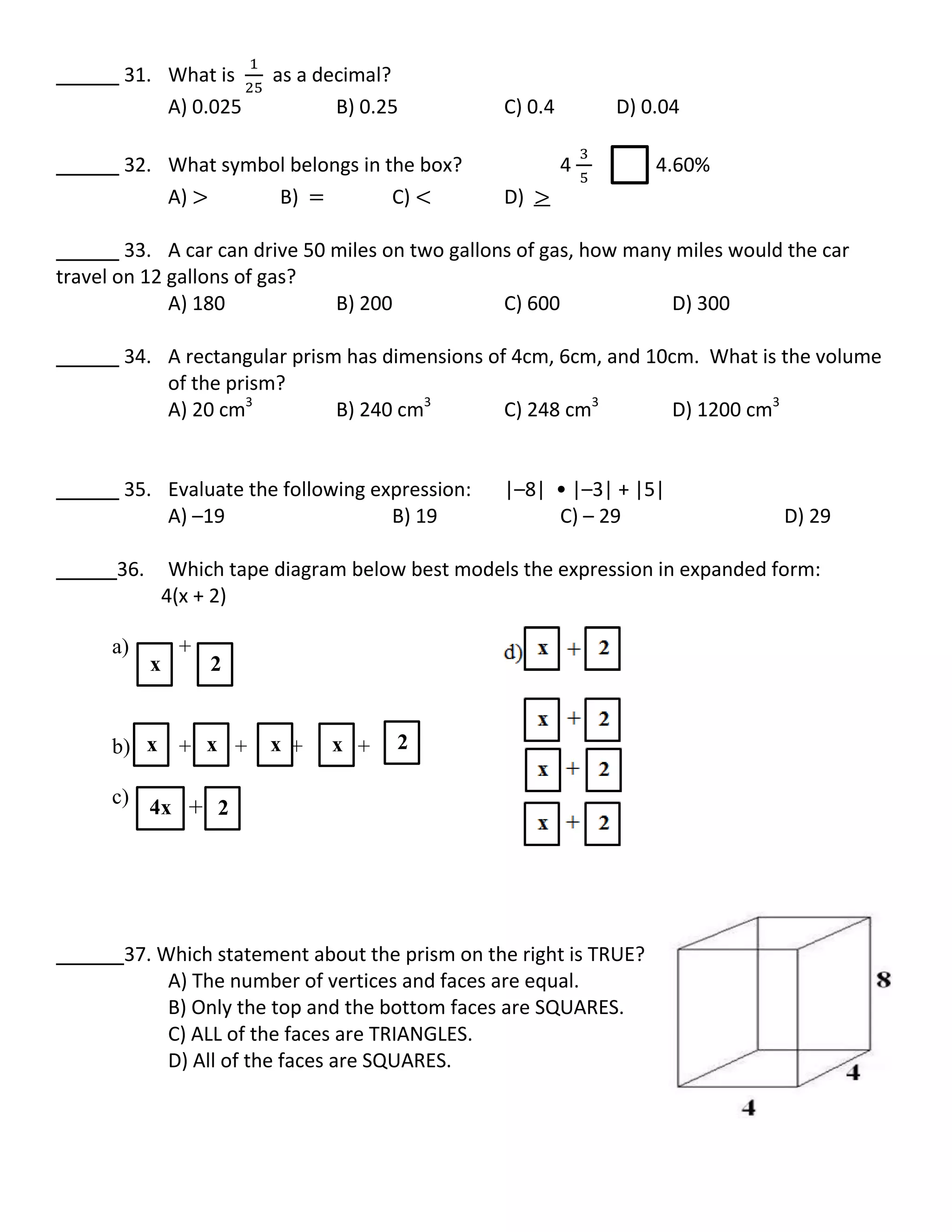 31. What is as a decimal?
A) 0.025 B) 0.25 C) 0.4 D) 0.04
32. What symbol belongs in the box? 4 4.60%
A) B) C) D)
33. A car can drive 50 miles on two gallons of gas, how many miles would the car
travel on 12 gallons of gas?
A) 180 B) 200 C) 600 D) 300
34. A rectangular prism has dimensions of 4cm, 6cm, and 10cm. What is the volume
of the prism?
A) 20 cm3
B) 240 cm3
C) 248 cm3
D) 1200 cm3
35. Evaluate the following expression: |–8| • |–3| + |5|
A) –19 B) 19 C) – 29 D) 29
36. Which tape diagram below best models the expression in expanded form:
4(x + 2)
a) +
b) + + + +
c)
37. Which statement about the prism on the right is TRUE?
A) The number of vertices and faces are equal.
B) Only the top and the bottom faces are SQUARES.
C) ALL of the faces are TRIANGLES.
D) All of the faces are SQUARES.
x 2
x x x x
4x
x
2+
2
 
