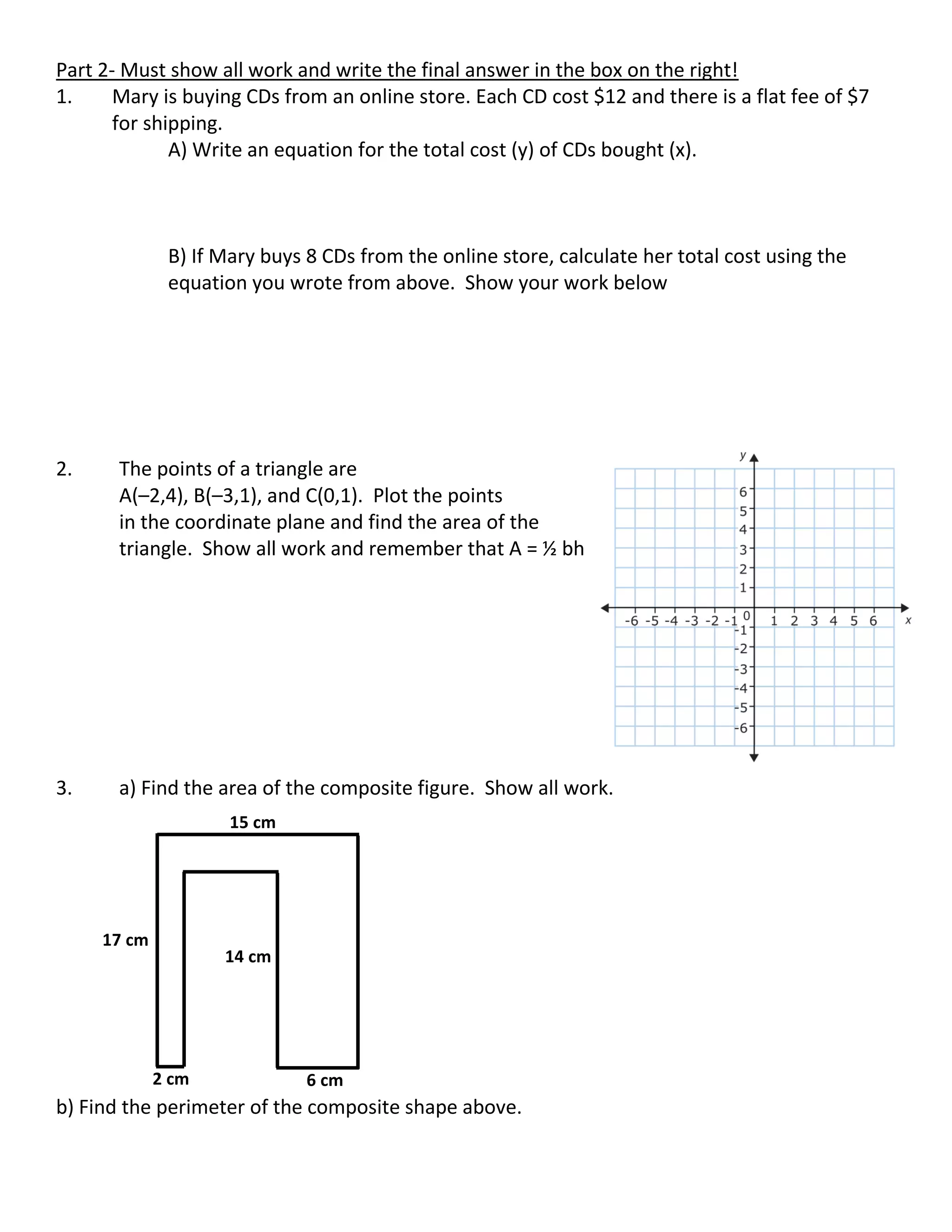 Part 2- Must show all work and write the final answer in the box on the right!
1. Mary is buying CDs from an online store. Each CD cost $12 and there is a flat fee of $7
for shipping.
A) Write an equation for the total cost (y) of CDs bought (x).
B) If Mary buys 8 CDs from the online store, calculate her total cost using the
equation you wrote from above. Show your work below
2. The points of a triangle are
A(–2,4), B(–3,1), and C(0,1). Plot the points
in the coordinate plane and find the area of the
triangle. Show all work and remember that A = ½ bh
3. a) Find the area of the composite figure. Show all work.
b) Find the perimeter of the composite shape above.
17 cm
2 cm 6 cm
15 cm
14 cm
 