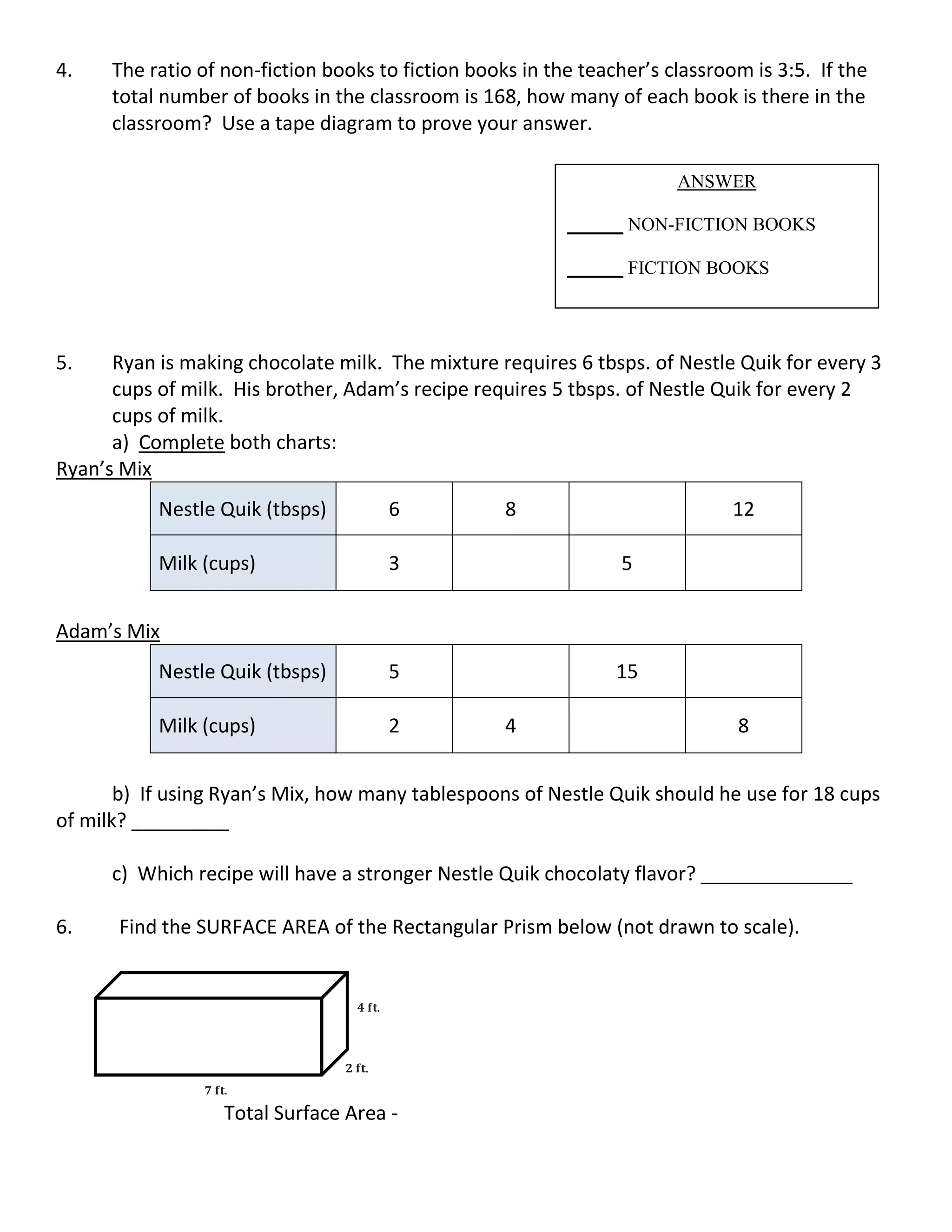 4. The ratio of non-fiction books to fiction books in the teacher’s classroom is 3:5. If the
total number of books in the classroom is 168, how many of each book is there in the
classroom? Use a tape diagram to prove your answer.
5. Ryan is making chocolate milk. The mixture requires 6 tbsps. of Nestle Quik for every 3
cups of milk. His brother, Adam’s recipe requires 5 tbsps. of Nestle Quik for every 2
cups of milk.
a) Complete both charts:
Ryan’s Mix
Nestle Quik (tbsps) 6 8 12
Milk (cups) 3 5
Adam’s Mix
Nestle Quik (tbsps) 5 15
Milk (cups) 2 4 8
b) If using Ryan’s Mix, how many tablespoons of Nestle Quik should he use for 18 cups
of milk? _________
c) Which recipe will have a stronger Nestle Quik chocolaty flavor? ______________
6. Find the SURFACE AREA of the Rectangular Prism below (not drawn to scale).
Total Surface Area -
ANSWER
______ NON-FICTION BOOKS
______ FICTION BOOKS
𝟕 𝐟𝐭.
𝟐 𝐟𝐭.
𝟒 𝐟𝐭.
 