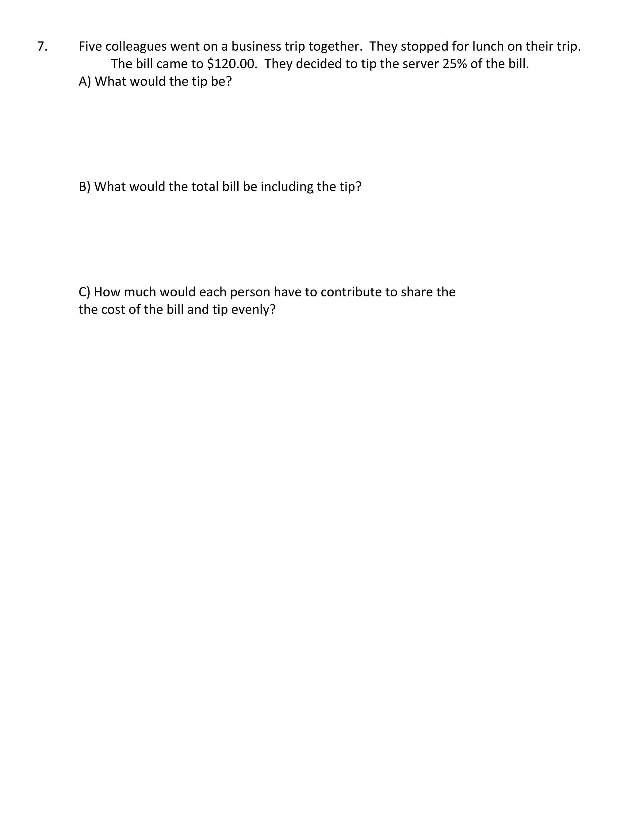 7. Five colleagues went on a business trip together. They stopped for lunch on their trip.
The bill came to $120.00. They decided to tip the server 25% of the bill.
A) What would the tip be?
B) What would the total bill be including the tip?
C) How much would each person have to contribute to share the
the cost of the bill and tip evenly?
 