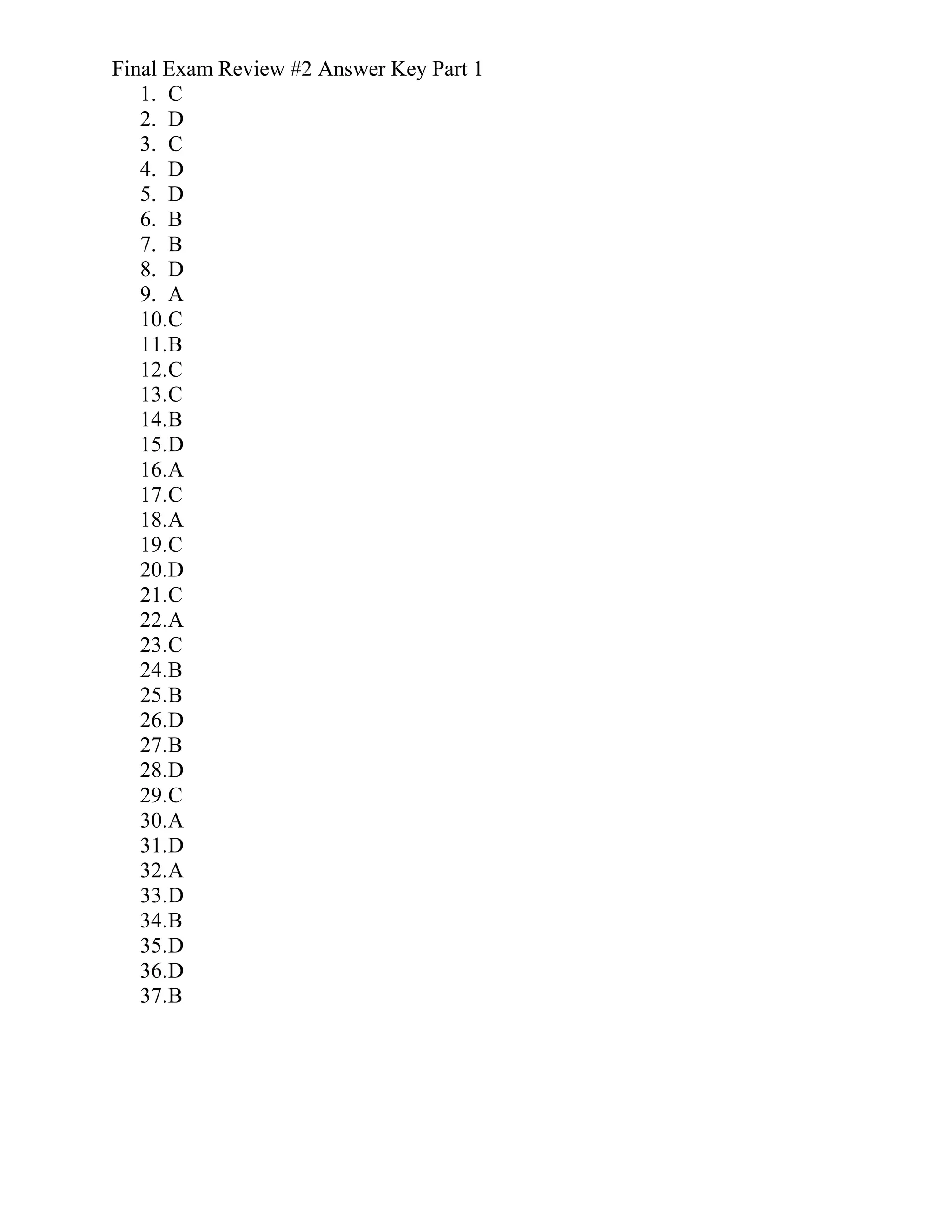 Final Exam Review #2 Answer Key Part 1
1. C
2. D
3. C
4. D
5. D
6. B
7. B
8. D
9. A
10.C
11.B
12.C
13.C
14.B
15.D
16.A
17.C
18.A
19.C
20.D
21.C
22.A
23.C
24.B
25.B
26.D
27.B
28.D
29.C
30.A
31.D
32.A
33.D
34.B
35.D
36.D
37.B
 